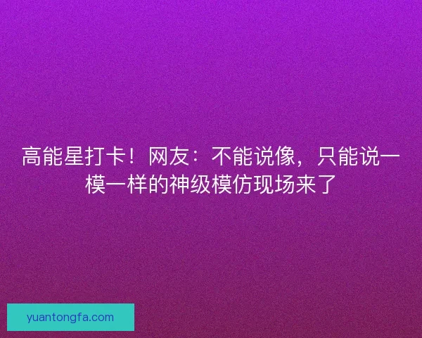 高能星打卡！网友：不能说像，只能说一模一样的神级模仿现场来了