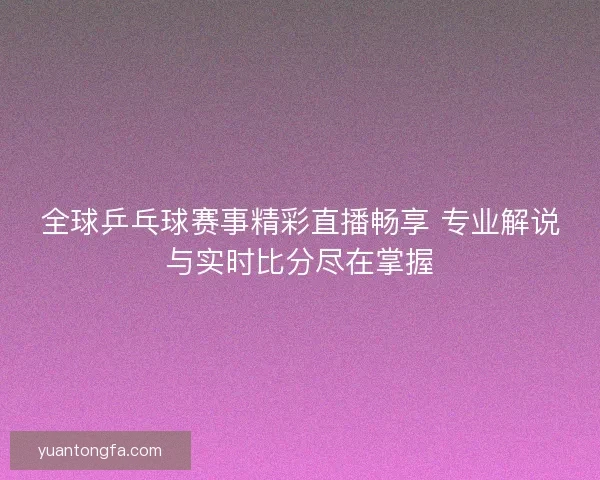 全球乒乓球赛事精彩直播畅享 专业解说与实时比分尽在掌握