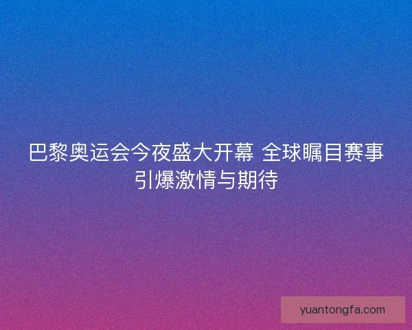 巴黎奥运会今夜盛大开幕 全球瞩目赛事引爆激情与期待