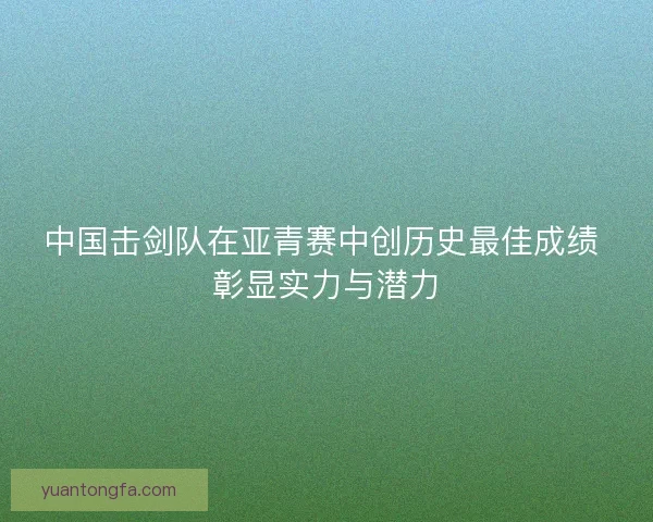中国击剑队在亚青赛中创历史最佳成绩 彰显实力与潜力