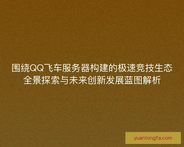 围绕QQ飞车服务器构建的极速竞技生态全景探索与未来创新发展蓝图解析