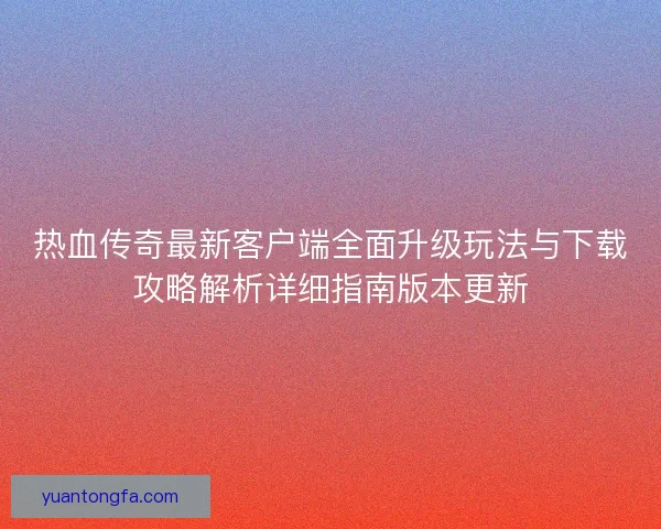热血传奇最新客户端全面升级玩法与下载攻略解析详细指南版本更新